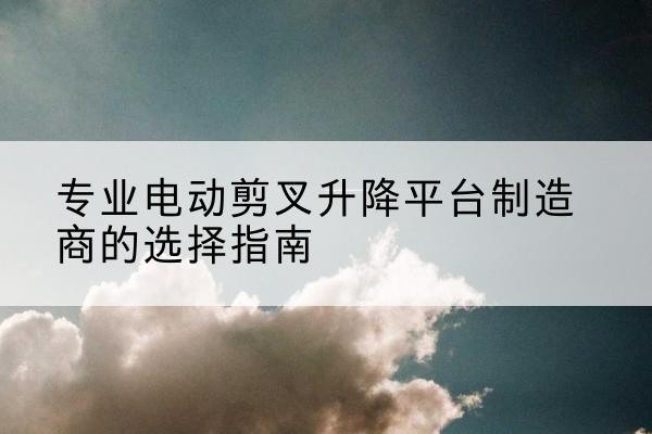 镇安电动剪叉升降平台厂家-专业电动剪叉升降平台制造商的选择指南