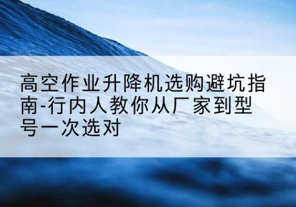 镇安升降平台厂家-高空作业升降机选购避坑指南-行内人教你从厂家到型号一次选对