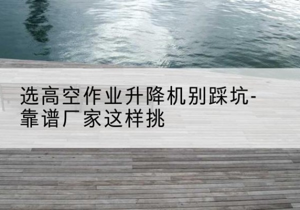 镇安剪叉式升降机厂家-选高空作业升降机别踩坑-靠谱厂家这样挑