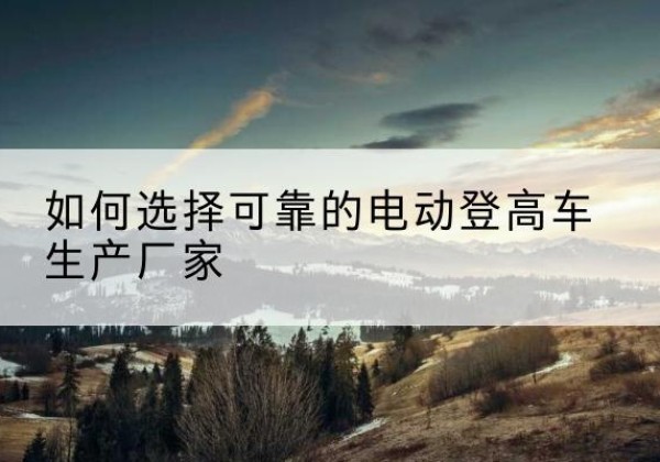 镇安电动登高车厂家-如何选择可靠的电动登高车生产厂家