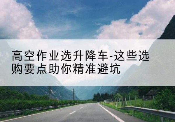 镇安升降车厂家-高空作业选升降车-这些选购要点助你*避坑