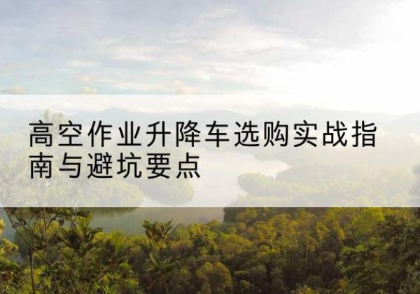 镇安升降车怎么选-高空作业升降车选购实战指南与避坑要点