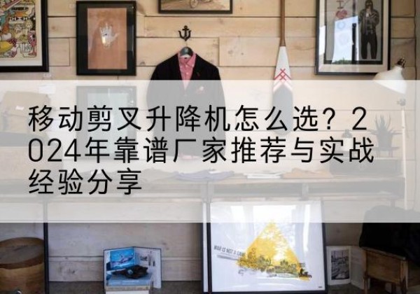 镇安升降平台厂家推荐-移动剪叉升降机怎么选？2024年靠谱厂家推荐与实战经验分享