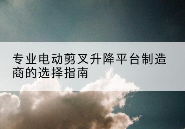 镇安电动剪叉升降平台厂家-专业电动剪叉升降平台制造商的选择指南