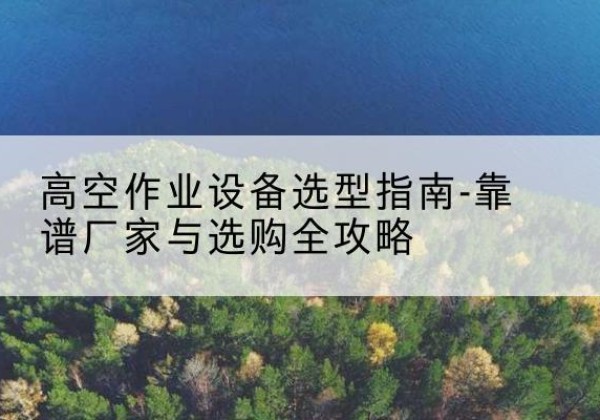 镇安升降车厂家-高空作业设备选型指南-靠谱厂家与选购全攻略
