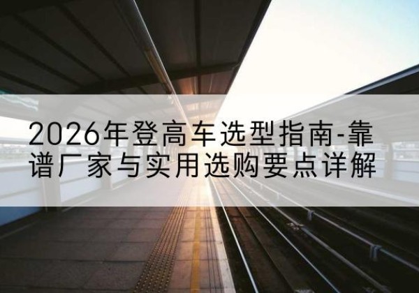 镇安登高车厂家推荐-2026年登高车选型指南-靠谱厂家与实用选购要点详解
